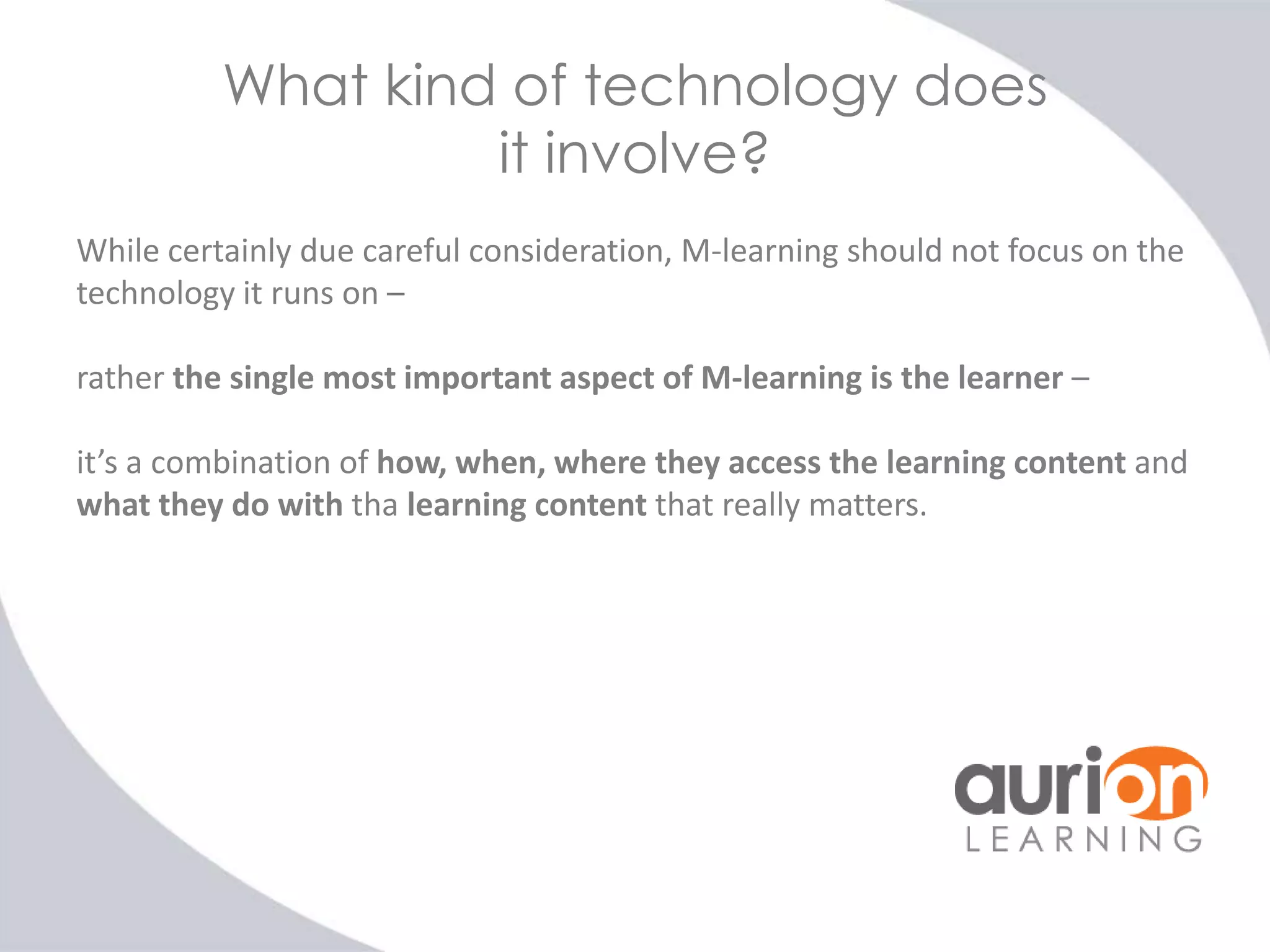 What kind of technology does
it involve?
While certainly due careful consideration, M-learning should not focus on the
technology it runs on –
rather the single most important aspect of M-learning is the learner –
it’s a combination of how, when, where they access the learning content and
what they do with tha learning content that really matters.

 