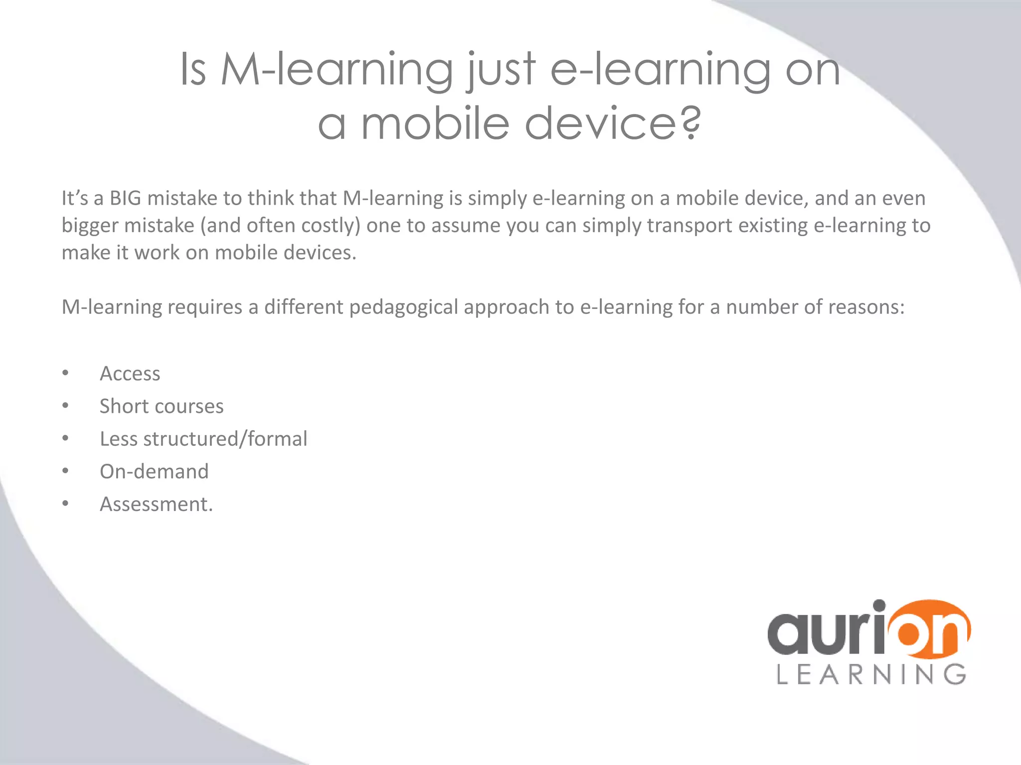 Is M-learning just e-learning on
a mobile device?
It’s a BIG mistake to think that M-learning is simply e-learning on a mobile device, and an even
bigger mistake (and often costly) one to assume you can simply transport existing e-learning to
make it work on mobile devices.
M-learning requires a different pedagogical approach to e-learning for a number of reasons:
•
•
•
•
•

Access
Short courses
Less structured/formal
On-demand
Assessment.

 
