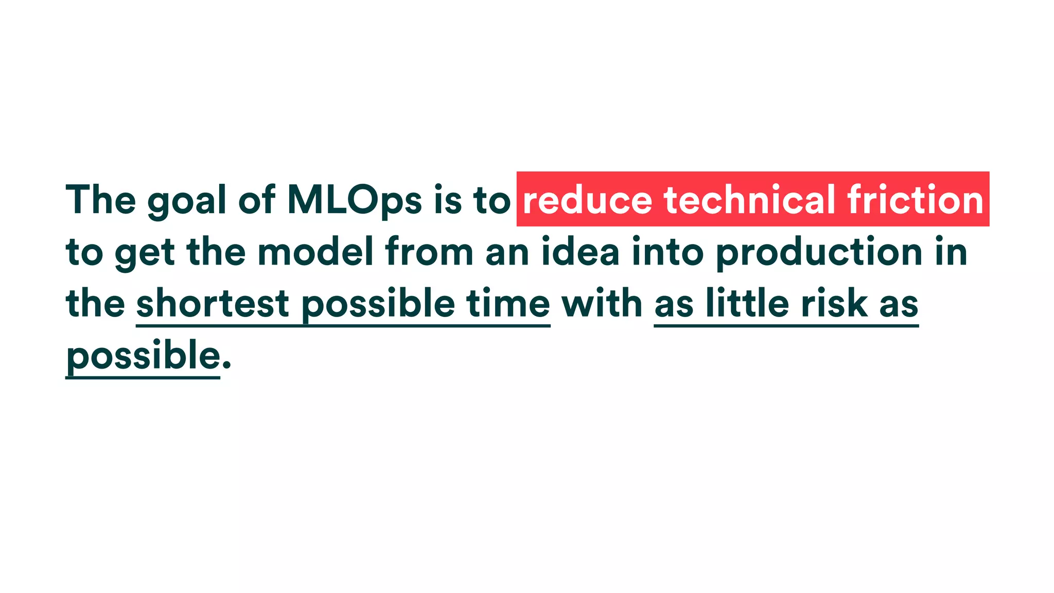 The goal of MLOps is to reduce technical friction
to get the model from an idea into production in
the shortest possible time with as little risk as
possible.
 
