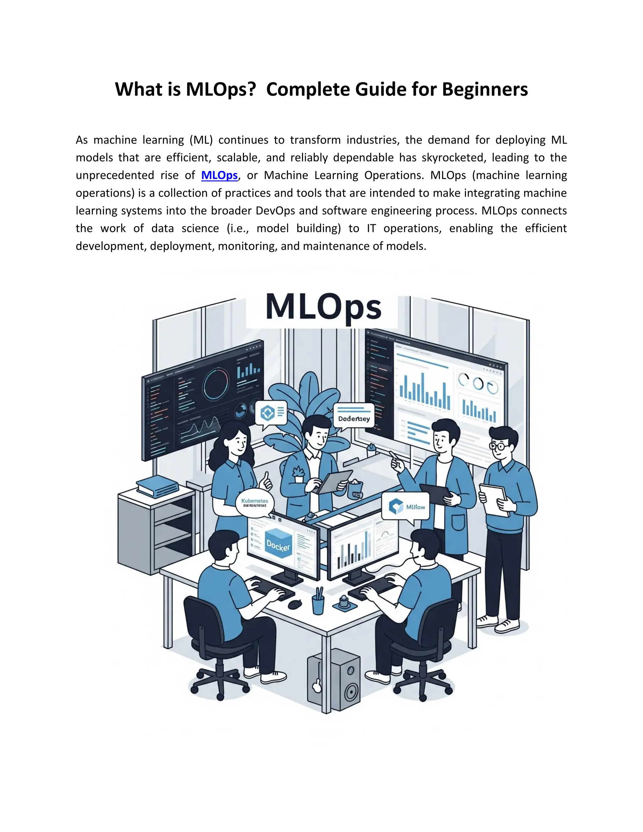 What is MLOps? Complete Guide for Beginners
As machine learning (ML) continues to transform industries, the demand for deploying ML
models that are efficient, scalable, and reliably dependable has skyrocketed, leading to the
unprecedented rise of MLOps, or Machine Learning Operations. MLOps (machine learning
operations) is a collection of practices and tools that are intended to make integrating machine
learning systems into the broader DevOps and software engineering process. MLOps connects
the work of data science (i.e., model building) to IT operations, enabling the efficient
development, deployment, monitoring, and maintenance of models.
 