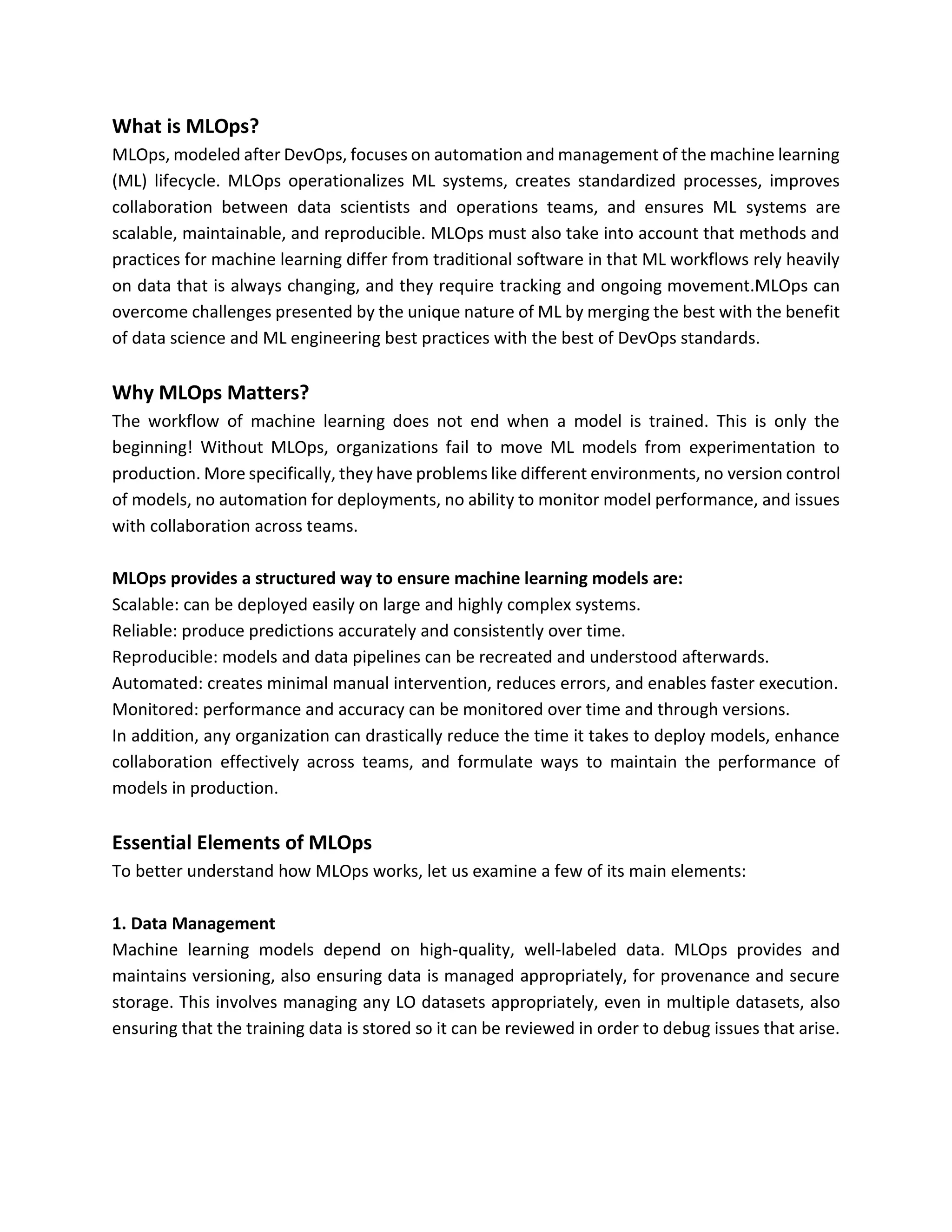What is MLOps?
MLOps, modeled after DevOps, focuses on automation and management of the machine learning
(ML) lifecycle. MLOps operationalizes ML systems, creates standardized processes, improves
collaboration between data scientists and operations teams, and ensures ML systems are
scalable, maintainable, and reproducible. MLOps must also take into account that methods and
practices for machine learning differ from traditional software in that ML workflows rely heavily
on data that is always changing, and they require tracking and ongoing movement.MLOps can
overcome challenges presented by the unique nature of ML by merging the best with the benefit
of data science and ML engineering best practices with the best of DevOps standards.
Why MLOps Matters?
The workflow of machine learning does not end when a model is trained. This is only the
beginning! Without MLOps, organizations fail to move ML models from experimentation to
production. More specifically, they have problems like different environments, no version control
of models, no automation for deployments, no ability to monitor model performance, and issues
with collaboration across teams.
MLOps provides a structured way to ensure machine learning models are:
Scalable: can be deployed easily on large and highly complex systems.
Reliable: produce predictions accurately and consistently over time.
Reproducible: models and data pipelines can be recreated and understood afterwards.
Automated: creates minimal manual intervention, reduces errors, and enables faster execution.
Monitored: performance and accuracy can be monitored over time and through versions.
In addition, any organization can drastically reduce the time it takes to deploy models, enhance
collaboration effectively across teams, and formulate ways to maintain the performance of
models in production.
Essential Elements of MLOps
To better understand how MLOps works, let us examine a few of its main elements:
1. Data Management
Machine learning models depend on high-quality, well-labeled data. MLOps provides and
maintains versioning, also ensuring data is managed appropriately, for provenance and secure
storage. This involves managing any LO datasets appropriately, even in multiple datasets, also
ensuring that the training data is stored so it can be reviewed in order to debug issues that arise.
 