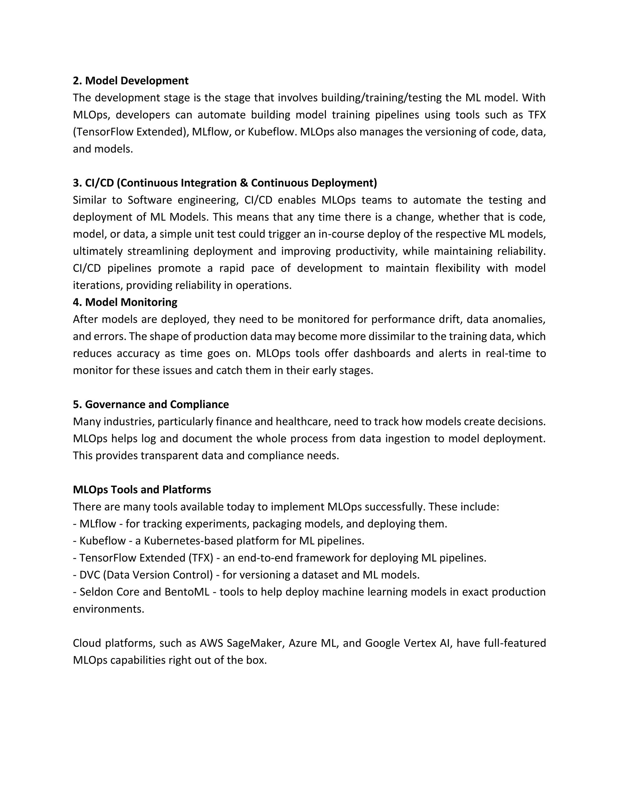 2. Model Development
The development stage is the stage that involves building/training/testing the ML model. With
MLOps, developers can automate building model training pipelines using tools such as TFX
(TensorFlow Extended), MLflow, or Kubeflow. MLOps also manages the versioning of code, data,
and models.
3. CI/CD (Continuous Integration & Continuous Deployment)
Similar to Software engineering, CI/CD enables MLOps teams to automate the testing and
deployment of ML Models. This means that any time there is a change, whether that is code,
model, or data, a simple unit test could trigger an in-course deploy of the respective ML models,
ultimately streamlining deployment and improving productivity, while maintaining reliability.
CI/CD pipelines promote a rapid pace of development to maintain flexibility with model
iterations, providing reliability in operations.
4. Model Monitoring
After models are deployed, they need to be monitored for performance drift, data anomalies,
and errors. The shape of production data may become more dissimilar to the training data, which
reduces accuracy as time goes on. MLOps tools offer dashboards and alerts in real-time to
monitor for these issues and catch them in their early stages.
5. Governance and Compliance
Many industries, particularly finance and healthcare, need to track how models create decisions.
MLOps helps log and document the whole process from data ingestion to model deployment.
This provides transparent data and compliance needs.
MLOps Tools and Platforms
There are many tools available today to implement MLOps successfully. These include:
- MLflow - for tracking experiments, packaging models, and deploying them.
- Kubeflow - a Kubernetes-based platform for ML pipelines.
- TensorFlow Extended (TFX) - an end-to-end framework for deploying ML pipelines.
- DVC (Data Version Control) - for versioning a dataset and ML models.
- Seldon Core and BentoML - tools to help deploy machine learning models in exact production
environments.
Cloud platforms, such as AWS SageMaker, Azure ML, and Google Vertex AI, have full-featured
MLOps capabilities right out of the box.
 