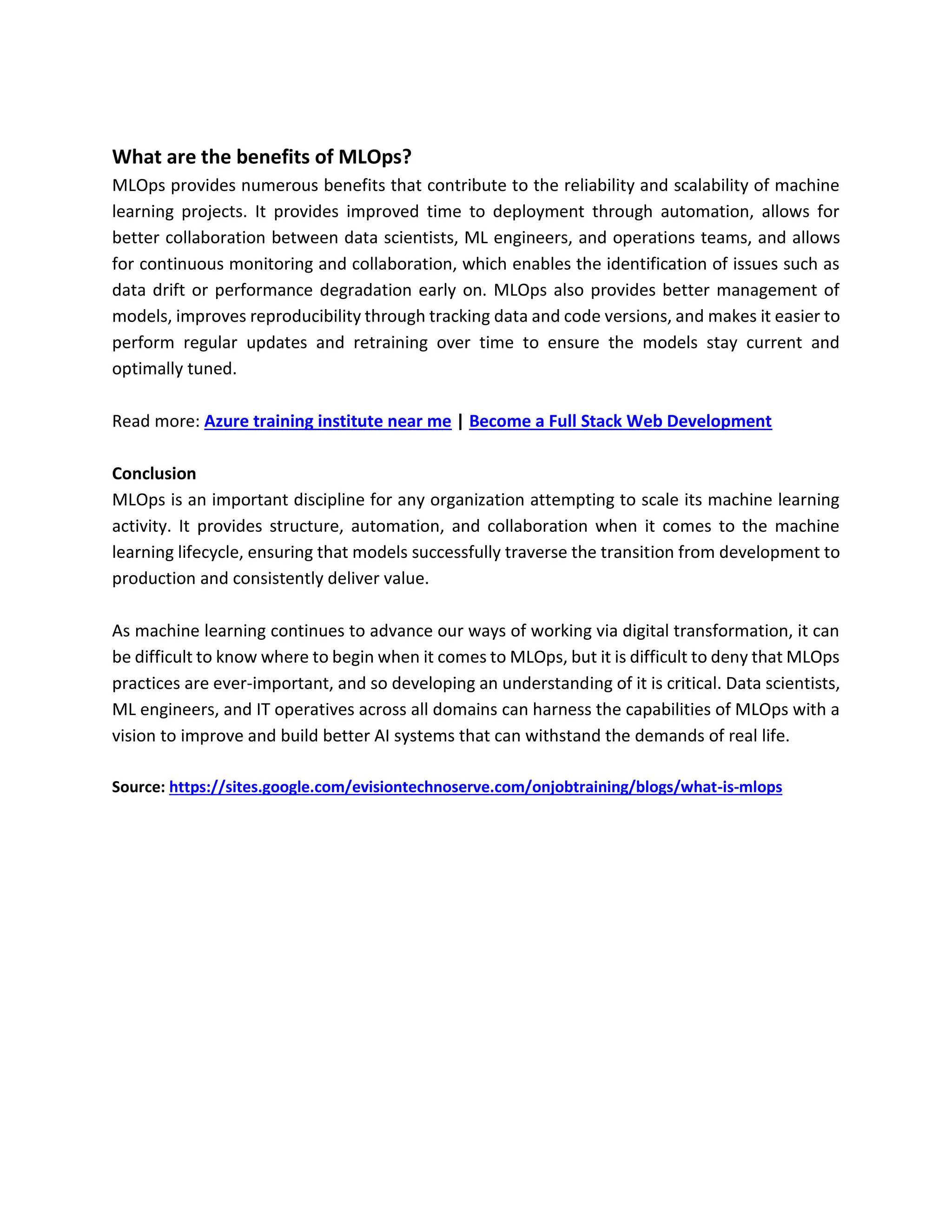 What are the benefits of MLOps?
MLOps provides numerous benefits that contribute to the reliability and scalability of machine
learning projects. It provides improved time to deployment through automation, allows for
better collaboration between data scientists, ML engineers, and operations teams, and allows
for continuous monitoring and collaboration, which enables the identification of issues such as
data drift or performance degradation early on. MLOps also provides better management of
models, improves reproducibility through tracking data and code versions, and makes it easier to
perform regular updates and retraining over time to ensure the models stay current and
optimally tuned.
Read more: Azure training institute near me | Become a Full Stack Web Development
Conclusion
MLOps is an important discipline for any organization attempting to scale its machine learning
activity. It provides structure, automation, and collaboration when it comes to the machine
learning lifecycle, ensuring that models successfully traverse the transition from development to
production and consistently deliver value.
As machine learning continues to advance our ways of working via digital transformation, it can
be difficult to know where to begin when it comes to MLOps, but it is difficult to deny that MLOps
practices are ever-important, and so developing an understanding of it is critical. Data scientists,
ML engineers, and IT operatives across all domains can harness the capabilities of MLOps with a
vision to improve and build better AI systems that can withstand the demands of real life.
Source: https://sites.google.com/evisiontechnoserve.com/onjobtraining/blogs/what-is-mlops
 