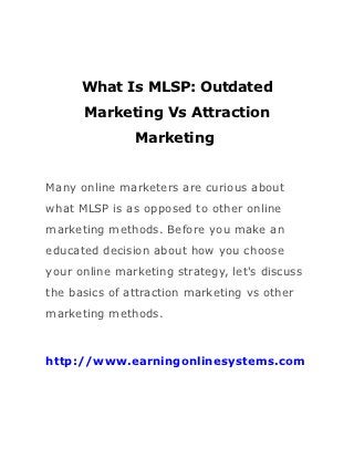 What Is MLSP: Outdated
      Marketing Vs Attraction
               Marketing


Many online marketers are curious about
what MLSP is as opposed to other online
marketing methods. Before you make an
educated decision about how you choose
your online marketing strategy, let's discuss
the basics of attraction marketing vs other
marketing methods.



http://www.earningonlinesystems.com
 