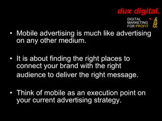 Mobile advertising is much like advertising on any other medium. It is about finding the right places to connect your brand with the right audience to deliver the right message.  Think of mobile as an execution point on your current advertising strategy. 
