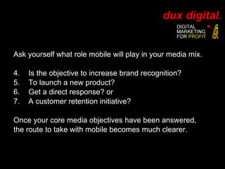 Ask yourself what role mobile will play in your media mix. Is the objective to increase brand recognition? To launch a new product?  Get a direct response? or  A customer retention initiative? Once your core media objectives have been answered,  the route to take with mobile becomes much clearer. 