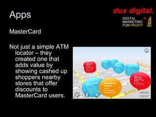 MasterCard  Not just a simple ATM locator – they created one that adds value by showing cashed up shoppers nearby stores that offer discounts to MasterCard users.  Apps 