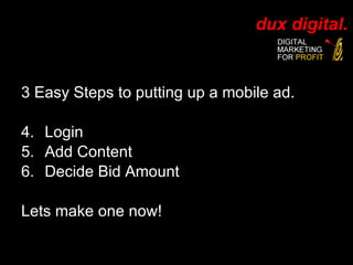 3 Easy Steps to putting up a mobile ad. Login Add Content Decide Bid Amount Lets make one now! 