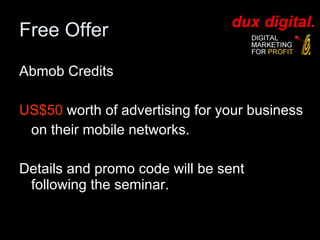 Free Offer Abmob Credits US$50  worth of advertising for your business  on their mobile networks. Details and promo code will be sent following the seminar. 