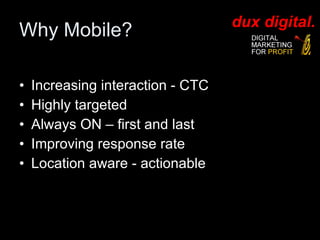Why Mobile? Increasing interaction - CTC Highly targeted Always ON – first and last  Improving response rate Location aware - actionable 