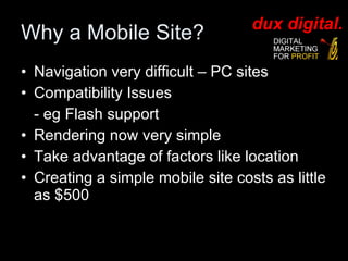 Why a Mobile Site? Navigation very difficult – PC sites Compatibility Issues - eg Flash support Rendering now very simple Take advantage of factors like location Creating a simple mobile site costs as little as $500 