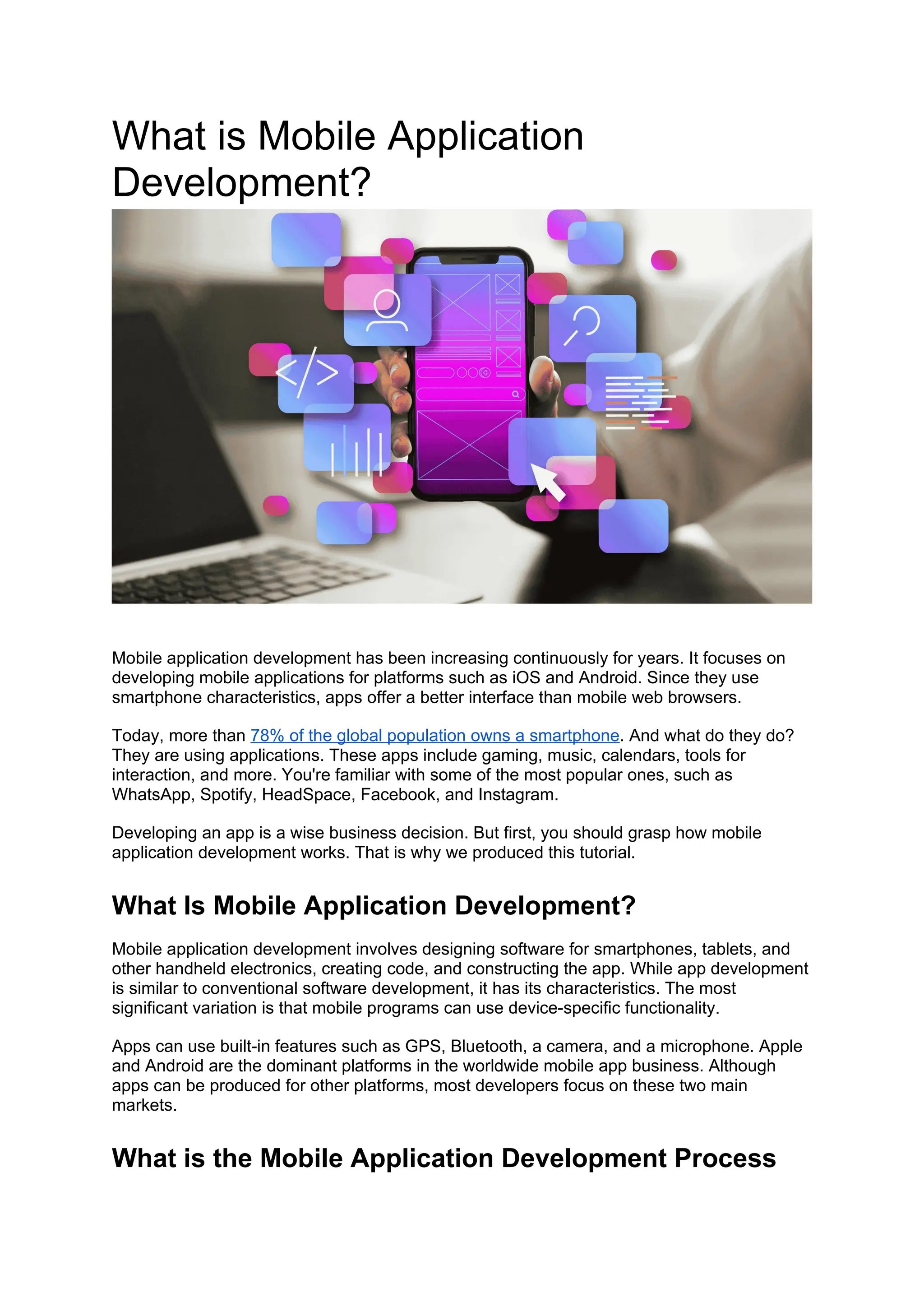 What is Mobile Application
Development?
Mobile application development has been increasing continuously for years. It focuses on
developing mobile applications for platforms such as iOS and Android. Since they use
smartphone characteristics, apps offer a better interface than mobile web browsers.
Today, more than 78% of the global population owns a smartphone. And what do they do?
They are using applications. These apps include gaming, music, calendars, tools for
interaction, and more. You're familiar with some of the most popular ones, such as
WhatsApp, Spotify, HeadSpace, Facebook, and Instagram.
Developing an app is a wise business decision. But first, you should grasp how mobile
application development works. That is why we produced this tutorial.
What Is Mobile Application Development?
Mobile application development involves designing software for smartphones, tablets, and
other handheld electronics, creating code, and constructing the app. While app development
is similar to conventional software development, it has its characteristics. The most
significant variation is that mobile programs can use device-specific functionality.
Apps can use built-in features such as GPS, Bluetooth, a camera, and a microphone. Apple
and Android are the dominant platforms in the worldwide mobile app business. Although
apps can be produced for other platforms, most developers focus on these two main
markets.
What is the Mobile Application Development Process
 