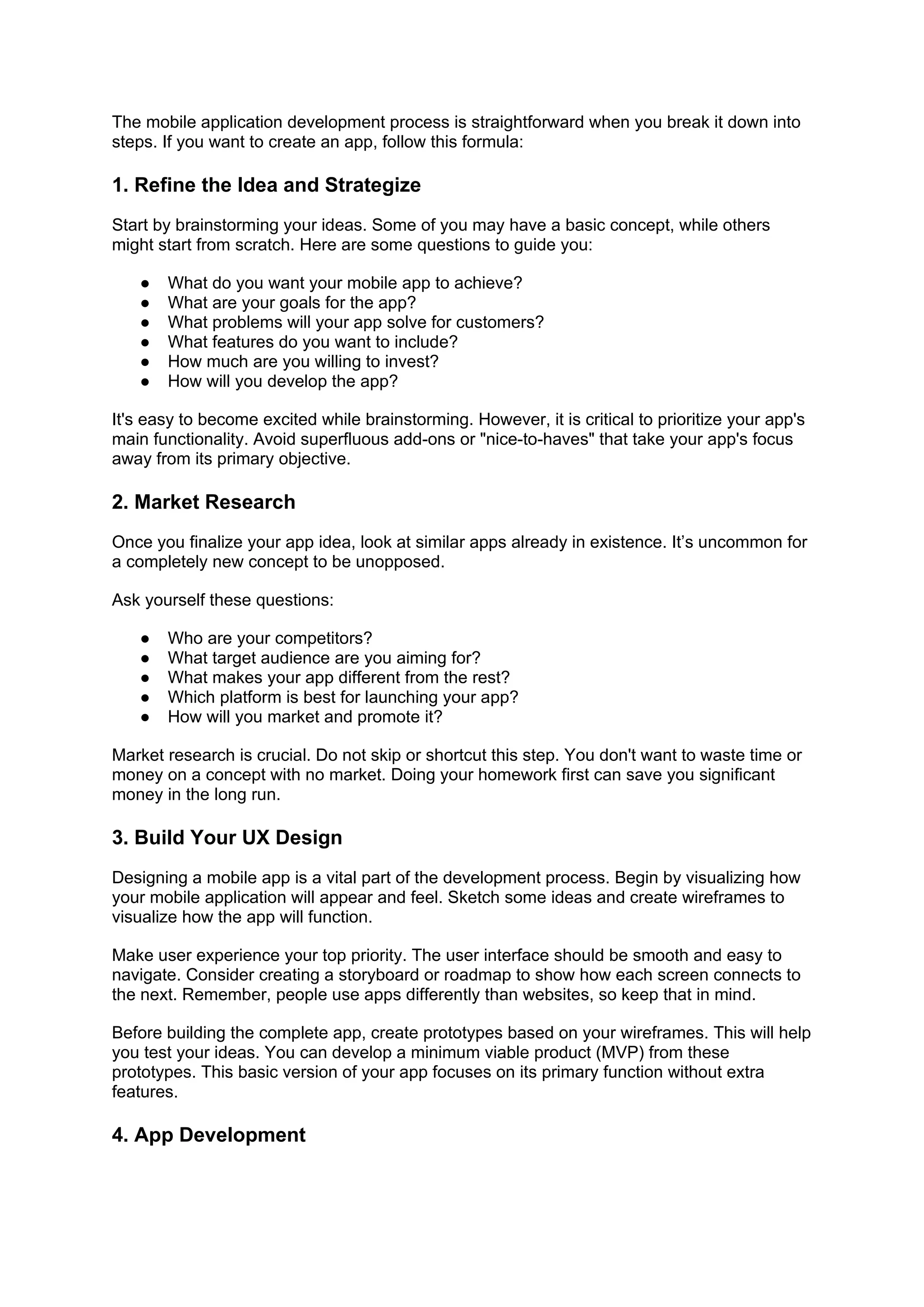 The mobile application development process is straightforward when you break it down into
steps. If you want to create an app, follow this formula:
1. Refine the Idea and Strategize
Start by brainstorming your ideas. Some of you may have a basic concept, while others
might start from scratch. Here are some questions to guide you:
● What do you want your mobile app to achieve?
● What are your goals for the app?
● What problems will your app solve for customers?
● What features do you want to include?
● How much are you willing to invest?
● How will you develop the app?
It's easy to become excited while brainstorming. However, it is critical to prioritize your app's
main functionality. Avoid superfluous add-ons or "nice-to-haves" that take your app's focus
away from its primary objective.
2. Market Research
Once you finalize your app idea, look at similar apps already in existence. It’s uncommon for
a completely new concept to be unopposed.
Ask yourself these questions:
● Who are your competitors?
● What target audience are you aiming for?
● What makes your app different from the rest?
● Which platform is best for launching your app?
● How will you market and promote it?
Market research is crucial. Do not skip or shortcut this step. You don't want to waste time or
money on a concept with no market. Doing your homework first can save you significant
money in the long run.
3. Build Your UX Design
Designing a mobile app is a vital part of the development process. Begin by visualizing how
your mobile application will appear and feel. Sketch some ideas and create wireframes to
visualize how the app will function.
Make user experience your top priority. The user interface should be smooth and easy to
navigate. Consider creating a storyboard or roadmap to show how each screen connects to
the next. Remember, people use apps differently than websites, so keep that in mind.
Before building the complete app, create prototypes based on your wireframes. This will help
you test your ideas. You can develop a minimum viable product (MVP) from these
prototypes. This basic version of your app focuses on its primary function without extra
features.
4. App Development
 