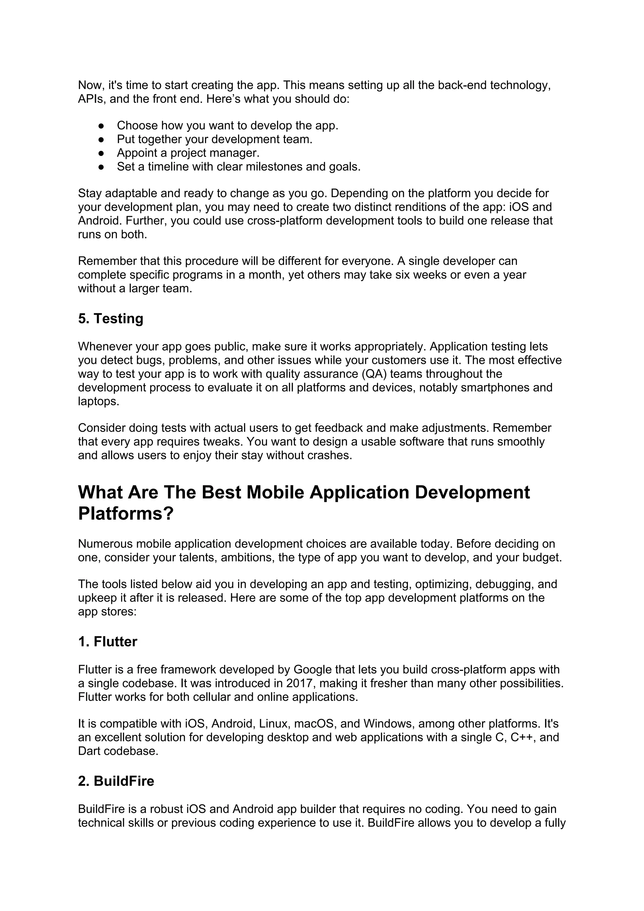 Now, it's time to start creating the app. This means setting up all the back-end technology,
APIs, and the front end. Here’s what you should do:
● Choose how you want to develop the app.
● Put together your development team.
● Appoint a project manager.
● Set a timeline with clear milestones and goals.
Stay adaptable and ready to change as you go. Depending on the platform you decide for
your development plan, you may need to create two distinct renditions of the app: iOS and
Android. Further, you could use cross-platform development tools to build one release that
runs on both.
Remember that this procedure will be different for everyone. A single developer can
complete specific programs in a month, yet others may take six weeks or even a year
without a larger team.
5. Testing
Whenever your app goes public, make sure it works appropriately. Application testing lets
you detect bugs, problems, and other issues while your customers use it. The most effective
way to test your app is to work with quality assurance (QA) teams throughout the
development process to evaluate it on all platforms and devices, notably smartphones and
laptops.
Consider doing tests with actual users to get feedback and make adjustments. Remember
that every app requires tweaks. You want to design a usable software that runs smoothly
and allows users to enjoy their stay without crashes.
What Are The Best Mobile Application Development
Platforms?
Numerous mobile application development choices are available today. Before deciding on
one, consider your talents, ambitions, the type of app you want to develop, and your budget.
The tools listed below aid you in developing an app and testing, optimizing, debugging, and
upkeep it after it is released. Here are some of the top app development platforms on the
app stores:
1. Flutter
Flutter is a free framework developed by Google that lets you build cross-platform apps with
a single codebase. It was introduced in 2017, making it fresher than many other possibilities.
Flutter works for both cellular and online applications.
It is compatible with iOS, Android, Linux, macOS, and Windows, among other platforms. It's
an excellent solution for developing desktop and web applications with a single C, C++, and
Dart codebase.
2. BuildFire
BuildFire is a robust iOS and Android app builder that requires no coding. You need to gain
technical skills or previous coding experience to use it. BuildFire allows you to develop a fully
 
