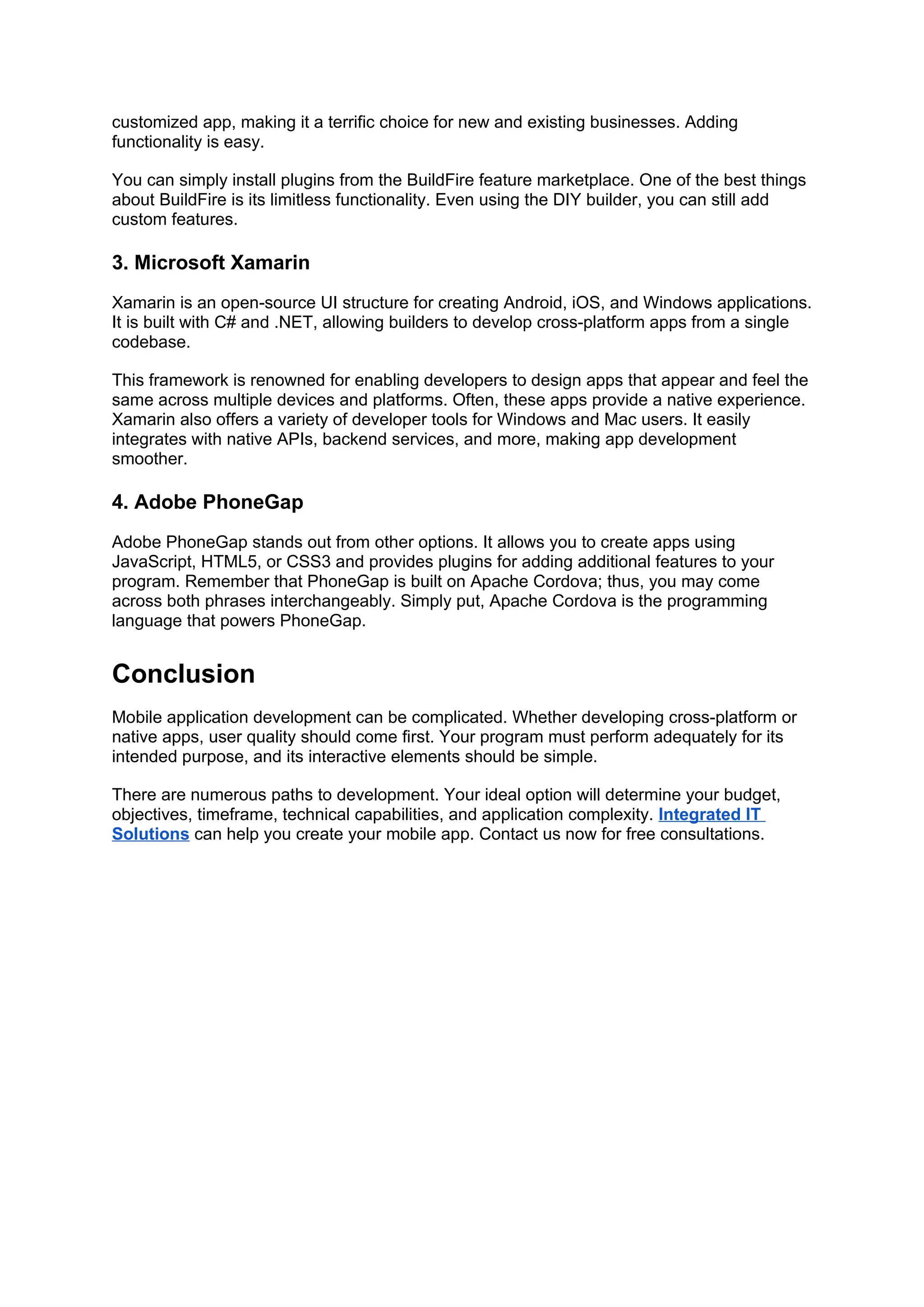 customized app, making it a terrific choice for new and existing businesses. Adding
functionality is easy.
You can simply install plugins from the BuildFire feature marketplace. One of the best things
about BuildFire is its limitless functionality. Even using the DIY builder, you can still add
custom features.
3. Microsoft Xamarin
Xamarin is an open-source UI structure for creating Android, iOS, and Windows applications.
It is built with C# and .NET, allowing builders to develop cross-platform apps from a single
codebase.
This framework is renowned for enabling developers to design apps that appear and feel the
same across multiple devices and platforms. Often, these apps provide a native experience.
Xamarin also offers a variety of developer tools for Windows and Mac users. It easily
integrates with native APIs, backend services, and more, making app development
smoother.
4. Adobe PhoneGap
Adobe PhoneGap stands out from other options. It allows you to create apps using
JavaScript, HTML5, or CSS3 and provides plugins for adding additional features to your
program. Remember that PhoneGap is built on Apache Cordova; thus, you may come
across both phrases interchangeably. Simply put, Apache Cordova is the programming
language that powers PhoneGap.
Conclusion
Mobile application development can be complicated. Whether developing cross-platform or
native apps, user quality should come first. Your program must perform adequately for its
intended purpose, and its interactive elements should be simple.
There are numerous paths to development. Your ideal option will determine your budget,
objectives, timeframe, technical capabilities, and application complexity. Integrated IT
Solutions can help you create your mobile app. Contact us now for free consultations.
 