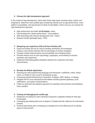 2. Choose the right development approach
In the context of app development, there exists three major types including native, hybrid, and
progressive. Select the most suitable type considering criterias such as app performance, cross
platform compatibility, and requirement of native functionalities. Here's how you can choose the
right development approach:
● High performance and better UI UX design- native
● Fast development, decent performance - cross platform
● Web technology with reduced development cost - Hybrid
● Browser friendly lightweight apps - PWA
3. Designing user experience (UX) and User Interface (UI)
● Figma and Adobe XD can be used to develop wireframes and prototypes.
● Create a user friendly interface with the advantage of intuitive navigation
● Consider mobile responsiveness and accessibility and a leading priority
● Prioritize factors such as color psychology, typography, and branding to execute
seamless user experience.
● Implement A/B testing gathers feedback directly from customers and make
improvements.
4. Develop the Mobile Application
● Choosing the right programming language and framework ( swift/Kotin, native, React
native, or Flutter) is very crucial in developing an app.
● Incorporate backed infrastructure if essential—Firebase, AWS, Node.js, or Django.
● Integrate API for more advanced functionalities includes payment gateways, push
notifications, and system authentications.
● Follow an optimized and adaptive approach for seamless improvements and facilitating
future updates.
5. Testing and debugging the mobile app
● Implement unit testing for each individual component, integration testing for total app
functionality.
● Leveraging app testing tools such as Appium, Firebase test lab, Selenium for automation
process.
● Conduct beta testing with a small group of people prior to the official launch to identify
areas of improvement.
 
