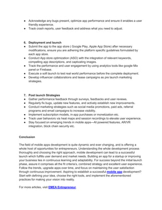 ● Acknowledge any bugs present, optimize app performance and ensure it enables a user
friendly experience.
● Track crash reports, user feedback and address what you need to adjust.
6. Deployment and launch
● Submit the app to the app store ( Google Play, Apple App Store) after necessary
modifications, ensure you are adhering the platform specific guidelines formulated by
each app store.
● Conduct App store optimization (ASO) with the integration of relevant keywords,
compelling app descriptions, and captivating images.
● Track the performance and user engagement by using analytics tools like google Mix
panel or Firebase.
● Execute a soft launch to test real world performance before the complete deployment.
● Develop influencer collaborations and tease campaigns as pre launch marketing
strategies.
7. Post launch Strategies
● Gather performance feedback through surveys, feedbacks and user reviews.
● Regularly fix bugs, update new features, and actively establish new improvements.
● Conduct marketing strategies such as social media promotions, paid ads, referral
programs and email campaigns to increase visibility.
● Implement subscription models, in-app purchases or monetization etc.
● Track user behaviors via heat maps and session recordings to elevate user experience.
● Stay focused on emerging trends in mobile apps—AI powered features, AR/VR
integration, block chain security etc.
Conclusion
The field of mobile apps development is quite dynamic and ever changing, and is offering a
whole host of opportunities for entrepreneurs. Understanding the whole development process
thoroughly and choosing the right approach, mobile development can lead to a successful
launch which fulfills user demand and market needs. Building an app for a startup or improving
your business lies in continuous learning and adaptability. For success beyond the initial launch
phase, assure it comprises all the fit criteria’s, combined strategy and excellent user experience.
Follow the trends, upgrade apps over time, and focus on maintaining the user satisfaction
through continuous improvement. Aspiring to establish a successful mobile app development?
Start with defining your idea, choose the right tools, and implement the aforementioned
practices for making your vision into reality.
For more articles, visit EMEA Entrepreneur.
 