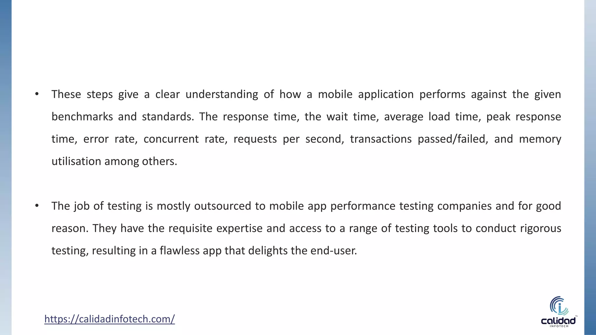 https://calidadinfotech.com/
• These steps give a clear understanding of how a mobile application performs against the given
benchmarks and standards. The response time, the wait time, average load time, peak response
time, error rate, concurrent rate, requests per second, transactions passed/failed, and memory
utilisation among others.
• The job of testing is mostly outsourced to mobile app performance testing companies and for good
reason. They have the requisite expertise and access to a range of testing tools to conduct rigorous
testing, resulting in a flawless app that delights the end-user.
 