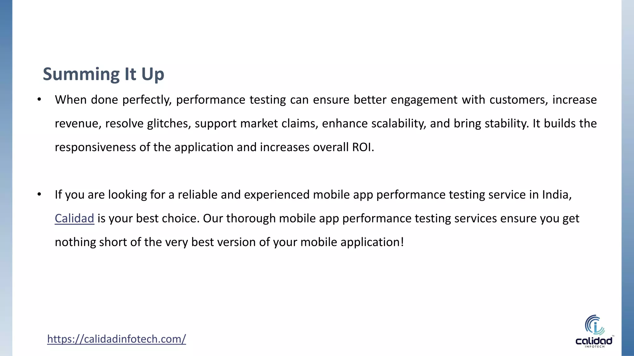 https://calidadinfotech.com/
Summing It Up
• When done perfectly, performance testing can ensure better engagement with customers, increase
revenue, resolve glitches, support market claims, enhance scalability, and bring stability. It builds the
responsiveness of the application and increases overall ROI.
• If you are looking for a reliable and experienced mobile app performance testing service in India,
Calidad is your best choice. Our thorough mobile app performance testing services ensure you get
nothing short of the very best version of your mobile application!
 