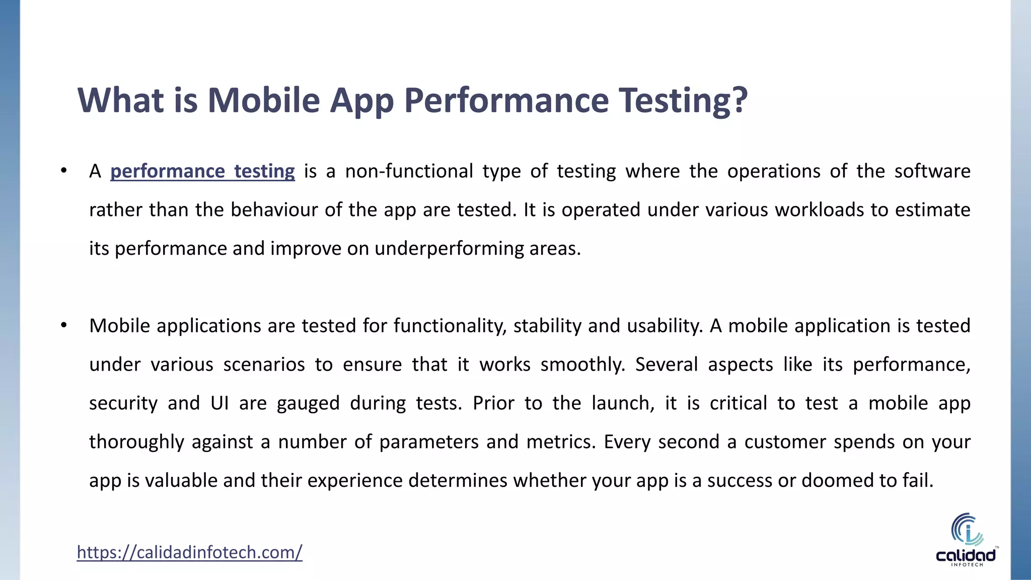 • A performance testing is a non-functional type of testing where the operations of the software
rather than the behaviour of the app are tested. It is operated under various workloads to estimate
its performance and improve on underperforming areas.
• Mobile applications are tested for functionality, stability and usability. A mobile application is tested
under various scenarios to ensure that it works smoothly. Several aspects like its performance,
security and UI are gauged during tests. Prior to the launch, it is critical to test a mobile app
thoroughly against a number of parameters and metrics. Every second a customer spends on your
app is valuable and their experience determines whether your app is a success or doomed to fail.
https://calidadinfotech.com/
What is Mobile App Performance Testing?
 