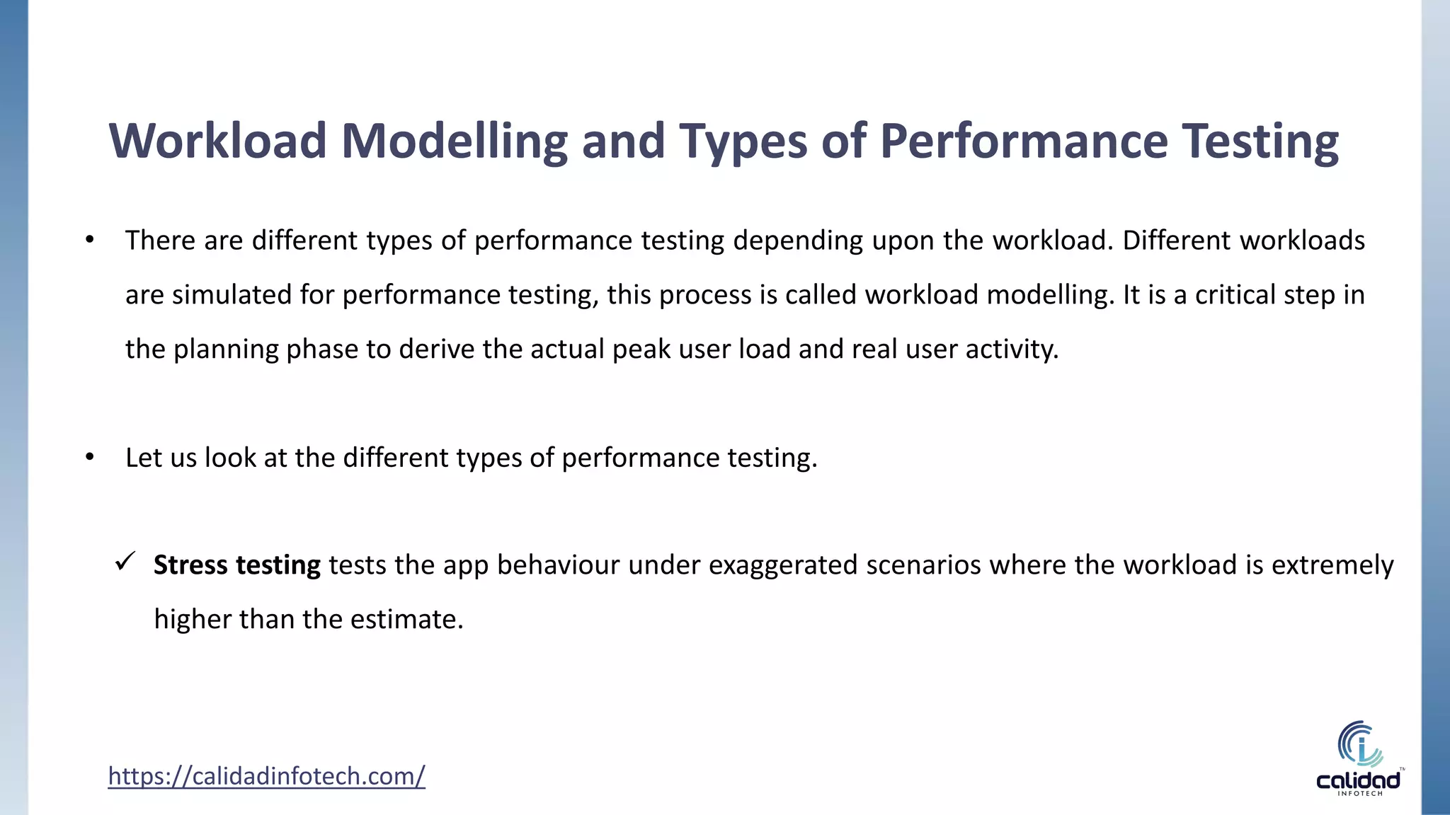 Workload Modelling and Types of Performance Testing
• There are different types of performance testing depending upon the workload. Different workloads
are simulated for performance testing, this process is called workload modelling. It is a critical step in
the planning phase to derive the actual peak user load and real user activity.
• Let us look at the different types of performance testing.
 Stress testing tests the app behaviour under exaggerated scenarios where the workload is extremely
higher than the estimate.
https://calidadinfotech.com/
 