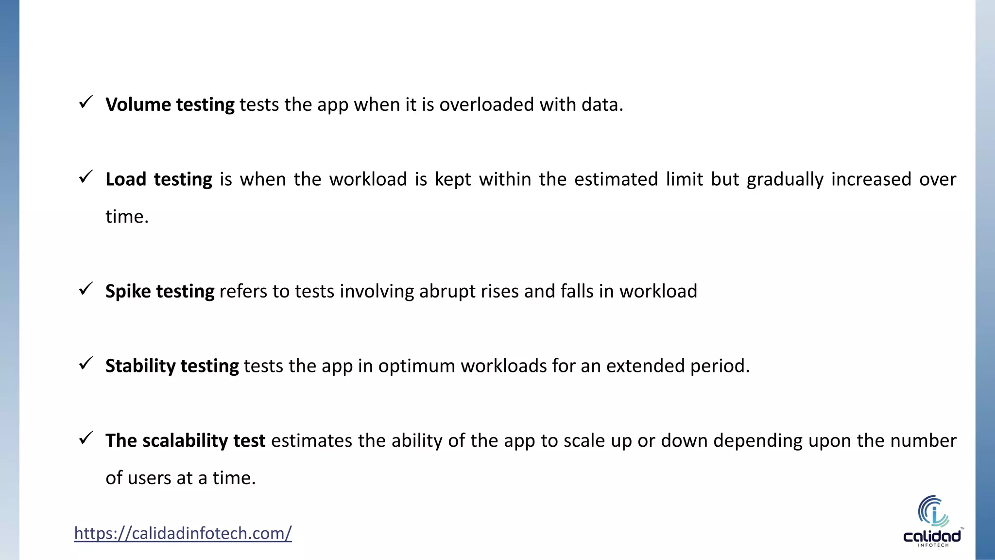  Volume testing tests the app when it is overloaded with data.
 Load testing is when the workload is kept within the estimated limit but gradually increased over
time.
 Spike testing refers to tests involving abrupt rises and falls in workload
 Stability testing tests the app in optimum workloads for an extended period.
 The scalability test estimates the ability of the app to scale up or down depending upon the number
of users at a time.
https://calidadinfotech.com/
 