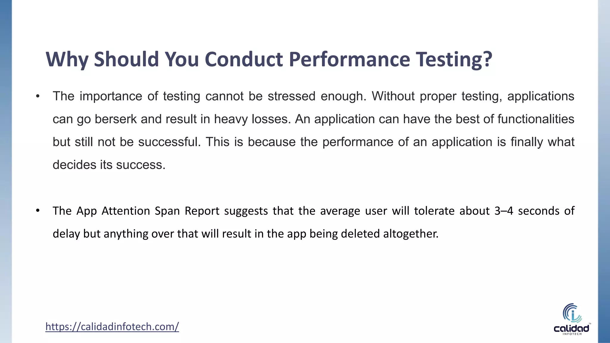 Why Should You Conduct Performance Testing?
• The importance of testing cannot be stressed enough. Without proper testing, applications
can go berserk and result in heavy losses. An application can have the best of functionalities
but still not be successful. This is because the performance of an application is finally what
decides its success.
• The App Attention Span Report suggests that the average user will tolerate about 3–4 seconds of
delay but anything over that will result in the app being deleted altogether.
https://calidadinfotech.com/
 