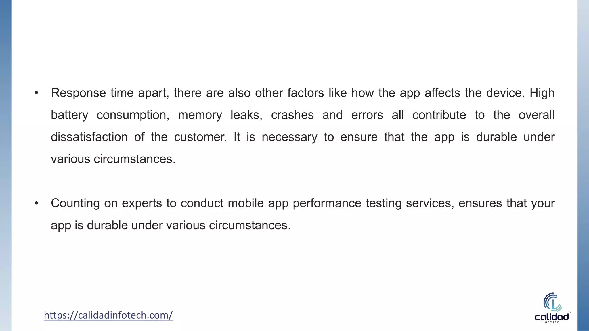 • Response time apart, there are also other factors like how the app affects the device. High
battery consumption, memory leaks, crashes and errors all contribute to the overall
dissatisfaction of the customer. It is necessary to ensure that the app is durable under
various circumstances.
• Counting on experts to conduct mobile app performance testing services, ensures that your
app is durable under various circumstances.
https://calidadinfotech.com/
 