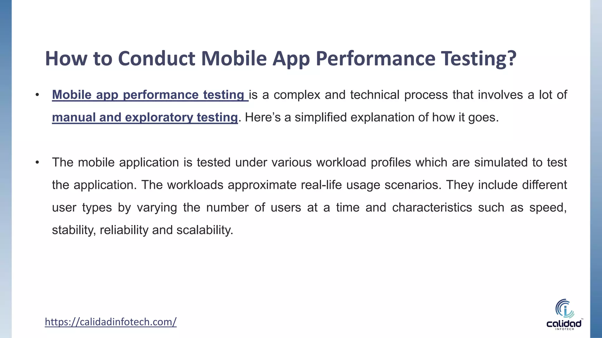 How to Conduct Mobile App Performance Testing?
• Mobile app performance testing is a complex and technical process that involves a lot of
manual and exploratory testing. Here’s a simplified explanation of how it goes.
• The mobile application is tested under various workload profiles which are simulated to test
the application. The workloads approximate real-life usage scenarios. They include different
user types by varying the number of users at a time and characteristics such as speed,
stability, reliability and scalability.
https://calidadinfotech.com/
 