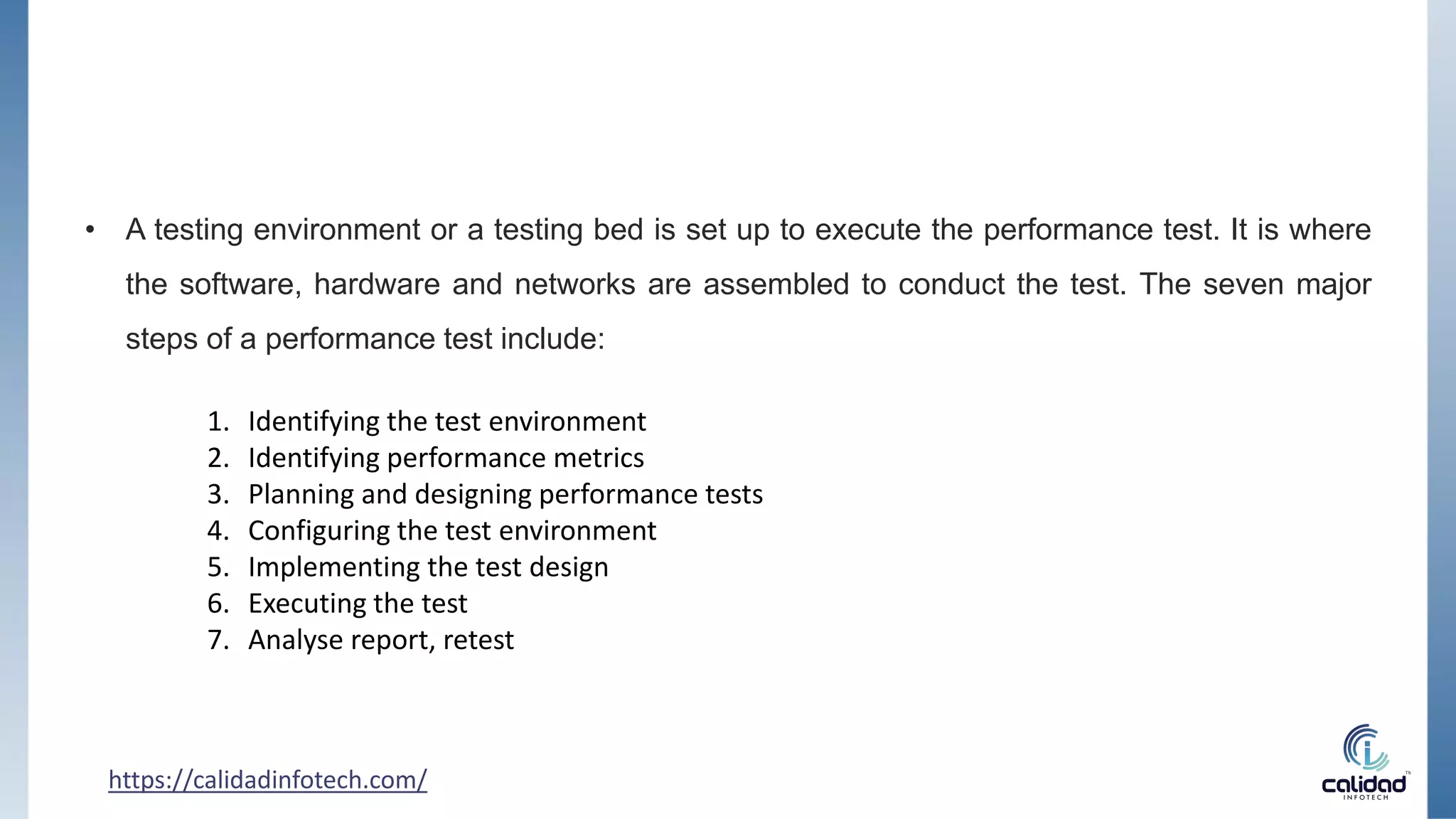 https://calidadinfotech.com/
• A testing environment or a testing bed is set up to execute the performance test. It is where
the software, hardware and networks are assembled to conduct the test. The seven major
steps of a performance test include:
1. Identifying the test environment
2. Identifying performance metrics
3. Planning and designing performance tests
4. Configuring the test environment
5. Implementing the test design
6. Executing the test
7. Analyse report, retest
 
