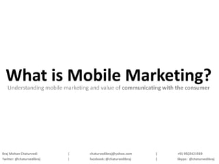 What is Mobile Marketing?
   Understanding mobile marketing and value of communicating with the consumer




Braj Mohan Chaturvedi      |     chaturvedibraj@yahoo.com    |    +91 9502421919
Twitter: @chaturvedibraj   |     facebook: @chaturvedibraj   |    Skype: @chaturvedibraj
 