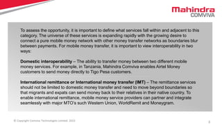 3© Copyright Comviva Technologies Limited. 2015
To assess the opportunity, it is important to define what services fall within and adjacent to this
category. The universe of these services is expanding rapidly with the growing desire to
connect a pure mobile money network with other money transfer networks as boundaries blur
between payments. For mobile money transfer, it is important to view interoperability in two
ways:
Domestic interoperability – The ability to transfer money between two different mobile
money services. For example, in Tanzania, Mahindra Comviva enables Airtel Money
customers to send money directly to Tigo Pesa customers.
International remittance or International money transfer (IMT) – The remittance services
should not be limited to domestic money transfer and need to move beyond boundaries so
that migrants and expats can send money back to their relatives in their native country. To
enable international remittance, mobile money service providers can partner and integrate
seamlessly with major MTO’s such Western Union, WorldRemit and Moneygram.
 