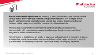 5© Copyright Comviva Technologies Limited. 2015
Mobile money service providers are investing in switch-like infrastructure that will interlink
various mobile money services and third-party payment networks. For example, a multi-
country operator in Africa has implemented a switch that enables direct money transfer
between mobile money accounts of its customers in different countries.
There is also investment to interconnect with card networks to provide seamless
interoperability with heterogeneous systems and services, bringing in convenient and
integrated solutions to the consumers.
For merchants to capitalize on an uptake in payments and revenues, it is imperative to devise
solutions that enable the acceptance of payments from mobile money accounts. In turn this
puts emphasis on compelling consumers use mobile money for everyday payments.
 