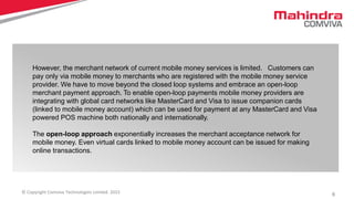 6© Copyright Comviva Technologies Limited. 2015
However, the merchant network of current mobile money services is limited. Customers can
pay only via mobile money to merchants who are registered with the mobile money service
provider. We have to move beyond the closed loop systems and embrace an open-loop
merchant payment approach. To enable open-loop payments mobile money providers are
integrating with global card networks like MasterCard and Visa to issue companion cards
(linked to mobile money account) which can be used for payment at any MasterCard and Visa
powered POS machine both nationally and internationally.
The open-loop approach exponentially increases the merchant acceptance network for
mobile money. Even virtual cards linked to mobile money account can be issued for making
online transactions.
 