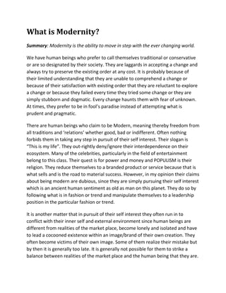 What is Modernity?
Summary: Modernity is the ability to move in step with the ever changing world.

We have human beings who prefer to call themselves traditional or conservative
or are so designated by their society. They are laggards in accepting a change and
always try to preserve the existing order at any cost. It is probably because of
their limited understanding that they are unable to comprehend a change or
because of their satisfaction with existing order that they are reluctant to explore
a change or because they failed every time they tried some change or they are
simply stubborn and dogmatic. Every change haunts them with fear of unknown.
At times, they prefer to be in fool’s paradise instead of attempting what is
prudent and pragmatic.

There are human beings who claim to be Modern, meaning thereby freedom from
all traditions and ‘relations’ whether good, bad or indifferent. Often nothing
forbids them in taking any step in pursuit of their self interest. Their slogan is
“This is my life”. They out-rightly deny/ignore their interdependence on their
ecosystem. Many of the celebrities, particularly in the field of entertainment
belong to this class. Their quest is for power and money and POPULISM is their
religion. They reduce themselves to a branded product or service because that is
what sells and is the road to material success. However, in my opinion their claims
about being modern are dubious, since they are simply pursuing their self interest
which is an ancient human sentiment as old as man on this planet. They do so by
following what is in fashion or trend and manipulate themselves to a leadership
position in the particular fashion or trend.

It is another matter that in pursuit of their self interest they often run in to
conflict with their inner self and external environment since human beings are
different from realities of the market place, become lonely and isolated and have
to lead a cocooned existence within an image/brand of their own creation. They
often become victims of their own image. Some of them realize their mistake but
by then it is generally too late. It is generally not possible for them to strike a
balance between realities of the market place and the human being that they are.
 