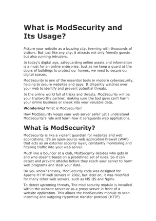 What is ModSecurity and
Its Usage?
Picture your website as a buzzing city, teeming with thousands of
visitors. But just like any city, it attracts not only friendly guests
but also cunning intruders.
In today's digital age, safeguarding online assets and information
is a must for an online enterprise. Just as we keep a guard at the
doors of buildings to protect our homes, we need to secure our
digital spaces.
ModSecurity is one of the essential tools in modern cybersecurity,
helping to secure websites and apps. It diligently watches over
your web to identify and prevent potential threats.
In the online world full of tricks and threats, ModSecurity will be
your trustworthy partner, making sure the bad guys can't harm
your online business or sneak into your valuable data.
Wondering! What is ModSecurity?
How ModSecurity keeps your web server safe? Let's understand
ModSecurity's role and learn how it safeguards web applications.
What is ModSecurity?
ModSecurity is like a vigilant guardian for websites and web
applications. It's an open-source web application firewall (WAF)
that acts as an external security layer, constantly monitoring and
filtering traffic into your web server.
Much like a bouncer at a club, ModSecurity decides who gets in
and who doesn't based on a predefined set of rules. So it can
detect and prevent attacks before they reach your server to harm
web programs and steal your data.
Do you know? Initially, ModSecurity code was designed for
Apache HTTP web servers in 2002, but later on, it was modified
for many other web servers, such as MS IIS and Nginx.
To detect upcoming threats, The mod security module is installed
within the website server or as a proxy server in front of a
website application. This allows the ModSecurity module to scan
incoming and outgoing Hypertext transfer protocol (HTTP)
 