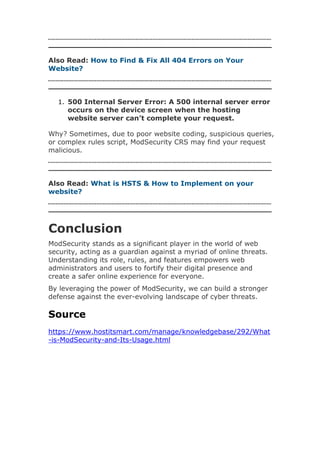 Also Read: How to Find & Fix All 404 Errors on Your
Website?
1. 500 Internal Server Error: A 500 internal server error
occurs on the device screen when the hosting
website server can’t complete your request.
Why? Sometimes, due to poor website coding, suspicious queries,
or complex rules script, ModSecurity CRS may find your request
malicious.
Also Read: What is HSTS & How to Implement on your
website?
Conclusion
ModSecurity stands as a significant player in the world of web
security, acting as a guardian against a myriad of online threats.
Understanding its role, rules, and features empowers web
administrators and users to fortify their digital presence and
create a safer online experience for everyone.
By leveraging the power of ModSecurity, we can build a stronger
defense against the ever-evolving landscape of cyber threats.
Source
https://www.hostitsmart.com/manage/knowledgebase/292/What
-is-ModSecurity-and-Its-Usage.html
 