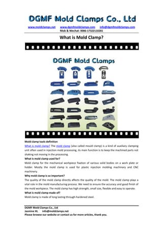 www.moldclamps.net www.dgmfmoldclamps.com info@dgmfmoldclamps.com
Mob & Wechat: 0086-17322110281
DGMF Mold Clamps Co., Ltd
Jasmine HL info@moldclamps.net
Please browse our website or contact us for more articles, thank you.
What is Mold Clamp?
Mold clamp tools definition
What is mold clamp? The mold clamp (also called mould clamp) is a kind of auxiliary clamping
unit often used in injection mold processing, its main function is to keep the machined parts not
shaking not moving in the processing.
What is mold clamp used for?
Mold clamp for the mechanical workpiece fixation of various solid bodies on a work plate or
holder. Mostly the mold clamp is used for plastic injection molding machinary and CNC
machinery.
Why mold clamp is so important?
The quality of the mold clamp directly affects the quality of the mold. The mold clamp plays a
vital role in the mold manufacturing process. We need to ensure the accuracy and good finish of
the mold workpiece. The mold clamp has high strength, small size, flexible and easy to operate.
What is mold clamp made of?
Mold clamp is made of long lasting through-hardened steel.
 
