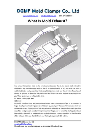 www.moldclamps.net info@moldclamps.net 0086-17322110281
DGMF Mold Clamps Co., Ltd
mingfeng425@gmail.com
Please browse our website or contact us for more articles, thank you.
What Is Mold Exhaust?
In a sense, the injection mold is also a replacement device, that is, the plastic melt enters the
mold cavity and simultaneously replaces the air in the mold cavity. In fact, the air in the mold is
not limited to the cavity, especially the three-plate injection mold, and the air in the flow channel
cannot be ignored. In addition, the plastic melt will produce a small amount of decomposition
gas. These gases must be exhausted in time.
01 Several common gas ways
1) Exhaust
For molds that form large and medium-sized plastic parts, the amount of gas to be removed is
large. Usually, an exhausted groove should be set up, usually on the side of the concave mold on
the parting surface. The position of the vent groove is preferably at the end of the melt flow. The
size of the vent groove is based on the principle that the gas can be smoothly discharged without
overflowing. The width of the exhaust slot is generally about 3-5mm, the depth of the front end
of the exhaust slot is less than 0.05mm, and the length is generally 0.7-1.0mm.
 