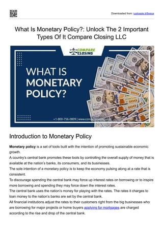 Downloaded from: justpaste.it/8xepa
What Is Monetary Policy?: Unlock The 2 Important
Types Of It Compare Closing LLC
Introduction to Monetary Policy
Monetary policy is a set of tools built with the intention of promoting sustainable economic
growth.
A country’s central bank promotes these tools by controlling the overall supply of money that is
available at the nation’s banks, its consumers, and its businesses.
The sole intention of a monetary policy is to keep the economy pulsing along at a rate that is
consistent.
To discourage spending the central bank may force up interest rates on borrowing or to inspire
more borrowing and spending they may force down the interest rates.
The central bank uses the nation’s money for playing with the rates. The rates it charges to
loan money to the nation’s banks are set by the central bank.
All financial institutions adjust the rates to their customers right from the big businesses who
are borrowing for major projects or home buyers applying for mortgages are charged
according to the rise and drop of the central bank.
 
