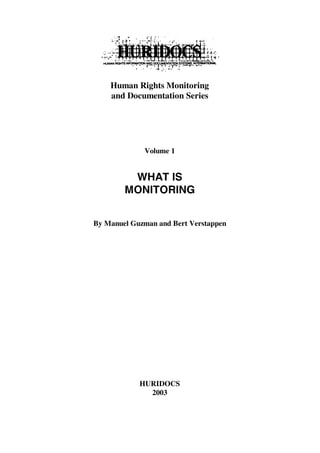 Human Rights Monitoring
    and Documentation Series




             Volume 1


         WHAT IS
        MONITORING


By Manuel Guzman and Bert Verstappen




            HURIDOCS
              2003
 