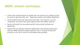 MOOC winners continuous.
 I think mooc would be great for people who are scared to try college courses,
but want to "get their feet wet." Especially students with hidden disabilities.
 I think students who may need some extra help, more info for a current
"traditional" class have some great opportunities from MOOC resources
 faculty will benefit by reconsidering their instructional methods and
approaches
 anyone who can develop innovative applications and solutions based upon
what the MOOC platform enables someone who is forward thinking and
envisions a new use of what the technology makes possible.
 