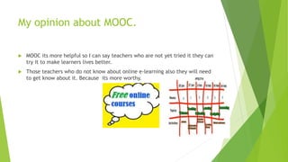 My opinion about MOOC.
 MOOC its more helpful so I can say teachers who are not yet tried it they can
try it to make learners lives better.
 Those teachers who do not know about online e-learning also they will need
to get know about it. Because its more worthy.
 