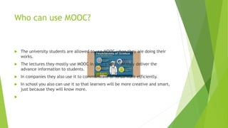 Who can use MOOC?
 The university students are allowed to use MOOC when they are doing their
works.
 The lectures they mostly use MOOC in such a way that they deliver the
advance information to students.
 In companies they also use it to communicate or to do work efficiently.
 In school you also can use it so that learners will be more creative and smart,
just because they will know more.

 