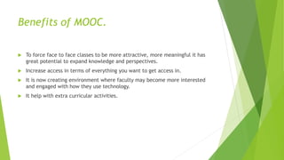 Benefits of MOOC.
 To force face to face classes to be more attractive, more meaningful it has
great potential to expand knowledge and perspectives.
 Increase access in terms of everything you want to get access in.
 It is now creating environment where faculty may become more interested
and engaged with how they use technology.
 It help with extra curricular activities.
 