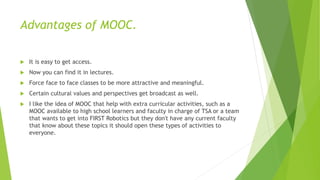Advantages of MOOC.
 It is easy to get access.
 Now you can find it in lectures.
 Force face to face classes to be more attractive and meaningful.
 Certain cultural values and perspectives get broadcast as well.
 I like the idea of MOOC that help with extra curricular activities, such as a
MOOC available to high school learners and faculty in charge of TSA or a team
that wants to get into FIRST Robotics but they don't have any current faculty
that know about these topics it should open these types of activities to
everyone.
 