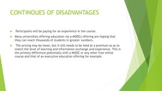 CONTINOUES OF DISADVANTAGES
 Participants will be paying for an experience in the course.
 Many universities offering education via a MOOCs offering are hoping that
they can reach thousands of students in greater numbers.
 The pricing may be lower, but it still needs to be held at a premium so as to
match the level of learning and information exchange and experience. This is
the primary difference potentially with a MOOC or any other free online
course and that of an executive education offering for example.
 
