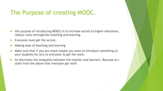 The Purpose of creating MOOC.
 the purpose of introducing MOOCs is to increase access to higher education,
reduce costs reinvigorate teaching and learning.
 Everyone must get the access.
 Making easy of teaching and learning
 Make sure that if you are teach maybe you want to introduce something to
your students its very to everyone to get the work.
 Its decreases the inequality between the teacher and learners. Because as I
state from the above that everyone get work.
 
