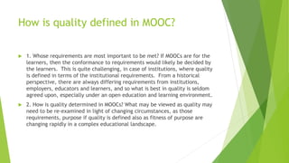 How is quality defined in MOOC?
 1. Whose requirements are most important to be met? If MOOCs are for the
learners, then the conformance to requirements would likely be decided by
the learners. This is quite challenging, in case of institutions, where quality
is defined in terms of the institutional requirements. From a historical
perspective, there are always differing requirements from institutions,
employers, educators and learners, and so what is best in quality is seldom
agreed upon, especially under an open education and learning environment.
 2. How is quality determined in MOOCs? What may be viewed as quality may
need to be re-examined in light of changing circumstances, as those
requirements, purpose if quality is defined also as fitness of purpose are
changing rapidly in a complex educational landscape.
 
