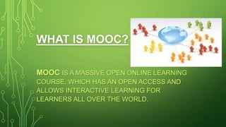 WHAT IS MOOC?
MOOC IS A MASSIVE OPEN ONLINE LEARNING
COURSE, WHICH HAS AN OPEN ACCESS AND
ALLOWS INTERACTIVE LEARNING FOR
LEARNERS ALL OVER THE WORLD.

 